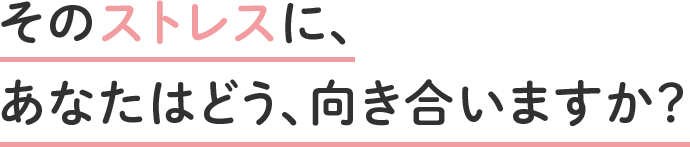 そのストレスに、あなたはどう、向き合いますか？